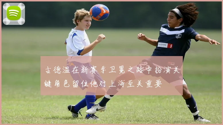 古德温在新赛季卫冕之路中扮演关键角色留住他对上海至关重要