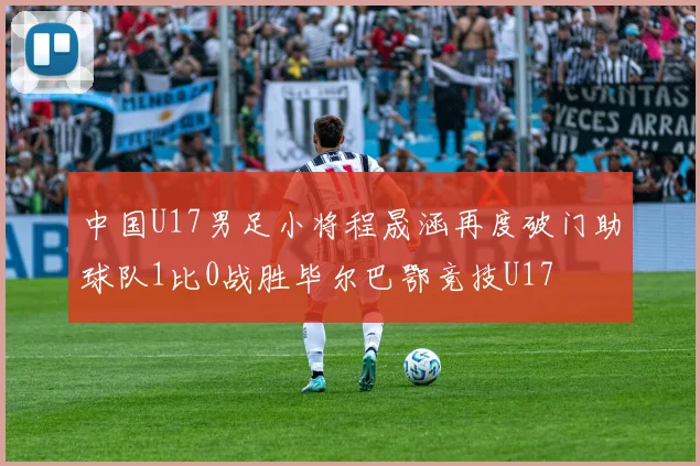 中国U17男足小将程晟涵再度破门助球队1比0战胜毕尔巴鄂竞技U17