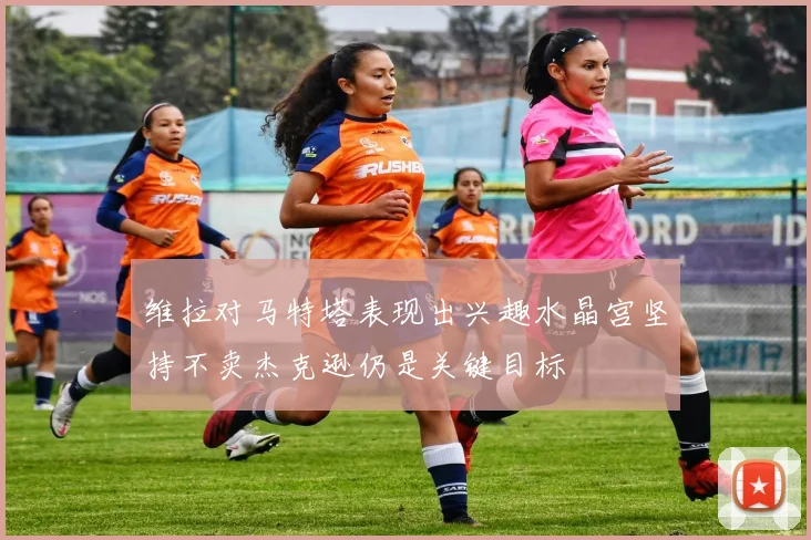 维拉对马特塔表现出兴趣水晶宫坚持不卖杰克逊仍是关键目标