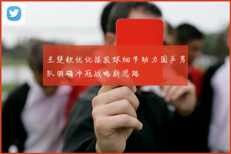 王楚钦优化接发球细节助力国乒男队明确冲冠战略新思路